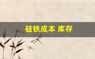 硅铁成本 库存(硅铁成本 库存怎么算)_https://www.dcjwmf.com_上期所_第1张